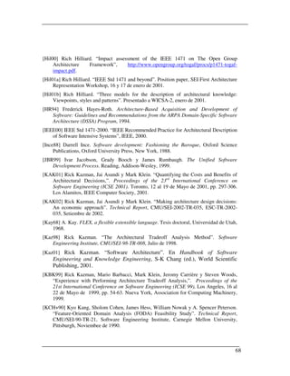 [Hil00] Rich Hilliard. “Impact assessment of the IEEE 1471 on The Open Group
     Architecture   Framework”,     http://www.opengroup.org/togaf/procs/p1471-togaf-
     impact.pdf.
[Hil01a] Rich Hilliard. “IEEE Std 1471 and beyond”. Position paper, SEI First Architecture
     Representation Workshop, 16 y 17 de enero de 2001.
[Hil01b] Rich Hilliard. “Three models for the description of architectural knowledge:
     Viewpoints, styles and patterns”. Presentado a WICSA-2, enero de 2001.
[HR94] Frederick Hayes-Roth. Architecture-Based Acquisition and Development of
   Software: Guidelines and Recommendations from the ARPA Domain-Specific Software
   Architecture (DSSA) Program, 1994.
[IEEE00] IEEE Std 1471-2000. “IEEE Recommended Practice for Architectural Description
    of Software Intensive Systems”, IEEE, 2000.
[Ince88] Darrell Ince. Software development: Fashioning the Baroque, Oxford Science
     Publications, Oxford University Press, New York, 1988.
[JBR99] Ivar Jacobson, Grady Booch y James Rumbaugh. The Unified Software
    Development Process. Reading, Addison-Wesley, 1999.
[KAK01] Rick Kazman, Jai Asundi y Mark Klein. “Quantifying the Costs and Benefits of
   Architectural Decisions,”. Proceedings of the 23rd International Conference on
   Software Engineering (ICSE 2001). Toronto, 12 al 19 de Mayo de 2001, pp. 297-306.
   Los Alamitos, IEEE Computer Society, 2001.
[KAK02] Rick Kazman, Jai Asundi y Mark Klein. “Making architecture design decisions:
   An economic approach”. Technical Report, CMU/SEI-2002-TR-035, ESC-TR-2002-
   035, Setiembre de 2002.
[Kay68] A. Kay. FLEX, a flexible extensible language. Tesis doctoral, Universidad de Utah,
    1968.
[Kaz98] Rick Kazman. “The Architectural Tradeoff Analysis Method”. Software
    Engineering Institute, CMU/SEI-98-TR-008, Julio de 1998.
[Kaz01] Rick Kazman. “Software Architecture”. En Handbook of Software
    Engineering and Knowledge Engineering, S-K Chang (ed.), World Scientific
    Publishing, 2001.
[KBK99] Rick Kazman, Mario Barbacci, Mark Klein, Jeromy Carrière y Steven Woods,
   “Experience with Performing Architecture Tradeoff Analysis,”. Proceedings of the
   21st International Conference on Software Engineering (ICSE 99), Los Angeles, 16 al
   22 de Mayo de 1999, pp. 54-63. Nueva York, Association for Computing Machinery,
   1999.
[KCH+90] Kyo Kang, Sholom Cohen, James Hess, William Nowak y A. Spencer Peterson.
   “Feature-Oriented Domain Analysis (FODA) Feasibility Study”. Technical Report,
   CMU/SEI-90-TR-21, Software Engineering Institute, Carnegie Mellon University,
   Pittsburgh, Noviembee de 1990.



                                                                                         68
 