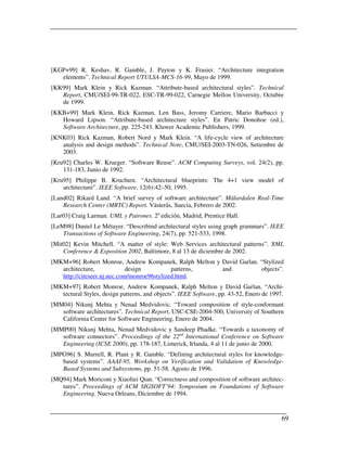 [KGP+99] R. Keshav, R. Gamble, J. Payton y K. Frasier. “Architecture integration
   elements”. Technical Report UTULSA-MCS-16-99, Mayo de 1999.
[KK99] Mark Klein y Rick Kazman. “Attribute-based architectural styles”. Technical
   Report, CMU/SEI-99-TR-022, ESC-TR-99-022, Carnegie Mellon University, Octubre
   de 1999.
[KKB+99] Mark Klein, Rick Kazman, Len Bass, Jeromy Carriere, Mario Barbacci y
   Howard Lipson. “Attribute-based architecture styles”. En Patric Donohoe (ed.),
   Software Architecture, pp. 225-243. Kluwer Academic Publishers, 1999.
[KNK03] Rick Kazman, Robert Nord y Mark Klein. “A life-cycle view of architecture
   analysis and design methods”. Technical Note, CMU/SEI-2003-TN-026, Setiembre de
   2003.
[Kru92] Charles W. Krueger. “Software Reuse”. ACM Computing Surveys, vol. 24(2), pp.
    131-183, Junio de 1992.
[Kru95] Philippe B. Kruchten. “Architectural blueprints: The 4+1 view model of
    architecture”. IEEE Software, 12(6):42–50, 1995.
[Land02] Rikard Land. “A brief survey of software architecture”. Mälardalen Real-Time
    Research Center (MRTC) Report. Västerås, Suecia, Febrero de 2002.
[Lar03] Craig Larman. UML y Patrones. 2a edición, Madrid, Prentice Hall.
[LeM98] Daniel Le Métayer. “Describind architectural styles using graph grammars”. IEEE
    Transactions of Software Engineering, 24(7), pp. 521-533, 1998.
[Mit02] Kevin Mitchell. “A matter of style: Web Services architectural patterns”. XML
    Conference & Exposition 2002, Baltimore, 8 al 13 de diciembre de 2002.
[MKM+96] Robert Monroe, Andrew Kompanek, Ralph Melton y David Garlan. “Stylized
   architecture,             design          patterns,  and           objects”.
   http://citeseer.nj.nec.com/monroe96stylized.html.
[MKM+97] Robert Monroe, Andrew Kompanek, Ralph Melton y David Garlan. “Archi-
   tectural Styles, design patterns, and objects”. IEEE Software, pp. 43-52, Enero de 1997.
[MM04] Nikunj Mehta y Nenad Medvidovic. “Toward composition of style-conformant
   software architectures”. Technical Report, USC-CSE-2004-500, University of Southern
   California Center for Software Engineering, Enero de 2004.
[MMP00] Nikunj Mehta, Nenad Medvidovic y Sandeep Phadke. “Towards a taxonomy of
   software connectors”. Proceedings of the 22nd International Conference on Software
   Engineering (ICSE 2000), pp. 178-187, Limerick, Irlanda, 4 al 11 de junio de 2000.
[MPG96] S. Murrell, R. Plant y R. Gamble. “Defining architectural styles for knowledge-
   based systems”. AAAI-95, Workshop on Verification and Validation of Knowledge-
   Based Systems and Subsystems, pp. 51-58. Agosto de 1996.
[MQ94] Mark Moriconi y Xiaoliei Qian. “Correctness and composition of software architec-
   tures”. Proceedings of ACM SIGSOFT’94: Symposium on Foundations of Software
   Engineering. Nueva Orleans, Diciembre de 1994.


                                                                                          69
 