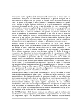 restricciones locales o globales de la forma en que la composición se lleva a cabo. Los
componentes, incluyendo los subsistemas encapsulados, se pueden distinguir por la
naturaleza de su computación: por ejemplo, si retienen estado entre una invocación y
otra, y de ser así, si ese estado es público para otros componentes. Los tipos de compo-
nentes también se pueden distinguir conforme a su forma de empaquetado, o dicho de
otro modo, de acuerdo con las formas en que interactúan con otros componentes. El
empaquetado es usualmente implícito, lo que tiende a ocultar importantes propiedades de
los componentes. Para clarificar las abstracciones se aísla la definición de esas
interacciones bajo la forma de conectores: por ejemplo, los procesos interactúan por
medio de protocolos de transferencia de mensajes, o por flujo de datos a través de
tuberías (pipes). Es en gran medida la interacción entre los componentes, mediados por
conectores, lo que confiere a los distintos estilos sus características distintivas. Nótese
que en esta definición de estilo, que se quiere mantener abstracta, entre las entidades de
primera clase no aparece prácticamente nada que se refiera a datos o modelo de datos.
Tampoco aparece explícitamente en la caracterización de David Garlan, Andrew
Kompanek, Ralph Melton y Robert Monroe [GKM+96], también de Carnegie Mellon,
que definen el estilo como una entidad consistente en cuatro elementos: (1) Un
vocabulario de elementos de diseño: componentes y conectores tales como tuberías,
filtros, clientes, servidores, parsers, bases de datos, etcétera. (2) Reglas de diseño o
restricciones que determinan las composiciones permitidas de esos elementos. (3) Una
interpretación semántica que proporciona significados precisos a las composiciones. (4)
Análisis susceptibles de practicarse sobre los sistemas construidos en un estilo, por
ejemplo análisis de disponibilidad para estilos basados en procesamiento en tiempo real,
o detección de abrazos mortales para modelos cliente-servidor. En un artículo conexo,
Garlan, Allen y Ockerbloom establecen dos grandes categorías de estilos: (1) Idiomas y
patrones, que incluye estructuras globales de organización, como ser sistemas en capas,
tubería-filtros, cliente-servidor, pizarras, MVC, etcétera. (2) Modelos de referencia, que
son organizaciones de sistemas que prescriben configuraciones específicas de dominio o
áreas de aplicación, a menudo parametrizadas [GAO94].
En un ensayo de 1996 en el que aportan fundamentos para una caracterización formal de
las conexiones arquitectónicas, Robert Allen y David Garlan [AG96] asimilan los estilos
arquitectónicos a descripciones informales de arquitectura basadas en una colección de
componentes computacionales, junto a una colección de conectores que describen las
interacciones entre los componentes. Consideran que esta es una descripción
deliberadamente abstracta, que ignora aspectos importantes de una estructura
arquitectónica, tales como una descomposición jerárquica, la asignación de computación
a los procesadores, la coordinación global y el plan de tareas. En esta concepción, los
estilos califican como una macro-arquitectura, en tanto que los patrones de diseño (como
por ejemplo el MVC) serían más bien micro-arquitecturas.
En 1999 Mark Klein y Rick Kazman proponen una definición según la cual un estilo
arquitectónico es una descripción del patrón de los datos y la interacción de control entre
los componentes, ligada a una descripción informal de los beneficios e inconvenientes

                                                                                     7
 
