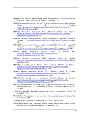 [MQR95] Mark Moriconi, Xiaolei Qian y Robert Riemenschneider. “Corrects architecture
   refinement”. IEEE Transactions of Software Engineering, 1995.
[MS02a] Application Architecture for .NET: Designing applications and services. Microsoft
   Patterns                                 &                                    Practices.
   http://msdn.microsoft.com/architecture/application/default.aspx?pull=/library/en-
   us/dnbda/html/distapp.asp, 2002.
[MS02b] Application Conceptual View. Microsoft Patterns & Practices.
   http://msdn.microsoft.com/architecture/application/default.aspx?pull=/library/en-
   us/dnea/html/eaappconland.asp, 2002.
[MS03a] Enterprise Solution Patterns: Model-View-Controller. Microsoft Patterns &
   Practices,    http://msdn.microsoft.com/practices/type/Patterns/Enterprise/DesMVC/,
   2003.
[MS03b] Enterprise Solution Patterns: Implementing Model-View-Controller in ASP.NET.
   Microsoft                   Patterns                    &                Practices,
   http://msdn.microsoft.com/practices/type/Patterns/Enterprise/ImpMVCinASP/, 2003.
[MS03c]    COM+      (Component       Services),    Version     1.5.    Platform     SDK.
   http://msdn.microsoft.com/library/default.asp?url=/library/en-
   us/dncomg/html/msdn_comppr.asp, 2003.
[MS04a] Operations Architecture Guide. Microsoft Patterns & Practices,
   http://www.microsoft.com/technet/treeview/default.asp?url=/technet/itsolutions/idc/oag
   /oagc18.asp, 2004.
[MS04b] Intercepting filter. Version 1.0.1. Microsoft Patterns & Practices,
   http://msdn.microsoft.com/architecture/patterns/default.aspx?pull=/library/en-
   us/dnpatterns/html/DesInterceptingFilter.asp, 2004.
[MS04c] Layered application. Version 1.0.1. Microsoft Patterns & Practices,
   http://msdn.microsoft.com/architecture/patterns/default.aspx?pull=/library/en-
   us/dnpatterns/html/ArcLayeredApplication.asp, 2004.
[MS04d] Three-layered services application. Microsoft Patterns & Practices,
   http://msdn.microsoft.com/architecture/patterns/default.aspx?pull=/library/en-
   us/dnpatterns/html/ArcThreeLayeredSvcsApp.asp, 2004.
[MT97] Nenad Medvidovic y Richard Taylor. “Exploiting architectural style to develop a
   family of applications”. IEEE Proceedings of Software Engineering, 144(5-6), pp. 237-
   248, 1997.
[Nii86] H. Penny Nii. “Blackboard Systems, parts 1 & 2”. AI Magazine (7)3:38-53 &
     7(4):62-69, 1986.
[Now99] Palle Nowak. Structures and interactions. Tesis de doctorado, Universidad del Sur
    de Dinamarca, 1999.
[Oel02] William Oellermann, Jr. Architecting Web Services. Apress, 2001.
[PA91] Rubén Prieto-Díaz y Guillermo Arango. Domain Analysis and Software Systems
    Modeling. IEEE Computer Society Press, Los Alamitos, 1991.


                                                                                          70
 