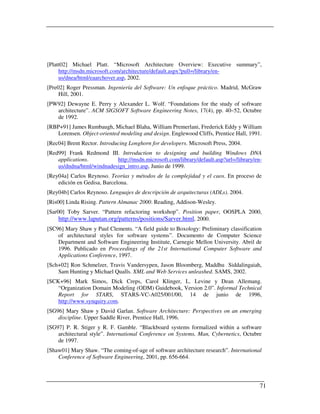 [Platt02] Michael Platt. “Microsoft Architecture Overview: Executive summary”,
     http://msdn.microsoft.com/architecture/default.aspx?pull=/library/en-
     us/dnea/html/eaarchover.asp, 2002.
[Pre02] Roger Pressman. Ingeniería del Software: Un enfoque práctico. Madrid, McGraw
     Hill, 2001.
[PW92] Dewayne E. Perry y Alexander L. Wolf. “Foundations for the study of software
   architecture”. ACM SIGSOFT Software Engineering Notes, 17(4), pp. 40–52, Octubre
   de 1992.
[RBP+91] James Rumbaugh, Michael Blaha, William Premerlani, Frederick Eddy y William
    Lorensen. Object-oriented modeling and design. Englewood Cliffs, Prentice Hall, 1991.
[Rec04] Brent Rector. Introducing Longhorn for developers. Microsoft Press, 2004.
[Red99] Frank Redmond III. Introduction to designing and building Windows DNA
    applications.          http://msdn.microsoft.com/library/default.asp?url=/library/en-
    us/dndna/html/windnadesign_intro.asp, Junio de 1999.
[Rey04a] Carlos Reynoso. Teorías y métodos de la complejidad y el caos. En proceso de
    edición en Gedisa, Barcelona.
[Rey04b] Carlos Reynoso. Lenguajes de descripción de arquitecturas (ADLs). 2004.
[Ris00] Linda Rising. Pattern Almanac 2000. Reading, Addison-Wesley.
[Sar00] Toby Sarver. “Pattern refactoring workshop”. Position paper, OOSPLA 2000,
     http://www.laputan.org/patterns/positions/Sarver.html, 2000.
[SC96] Mary Shaw y Paul Clements. “A field guide to Boxology: Preliminary classification
    of architectural styles for software systems”. Documento de Computer Science
    Department and Software Engineering Institute, Carnegie Mellon University. Abril de
    1996. Publicado en Proceedings of the 21st International Computer Software and
    Applications Conference, 1997.
[Sch+02] Ron Schmelzer, Travis Vandersypen, Jason Bloomberg, Maddhu Siddalingaiah,
    Sam Hunting y Michael Qualls. XML and Web Services unleashed. SAMS, 2002.
[SCK+96] Mark Simos, Dick Creps, Carol Klinger, L. Levine y Dean Allemang.
    “Organization Domain Modeling (ODM) Guidebook, Version 2.0”. Informal Technical
    Report for STARS, STARS-VC-A025/001/00, 14 de junio de 1996,
    http://www.synquiry.com.
[SG96] Mary Shaw y David Garlan. Software Architecture: Perspectives on an emerging
    discipline. Upper Saddle River, Prentice Hall, 1996.
[SG97] P. R. Stiger y R. F. Gamble. “Blackboard systems formalized within a software
    architectural style”. International Conference on Systems, Man, Cybernetics, Octubre
    de 1997.
[Shaw01] Mary Shaw. “The coming-of-age of software architecture research”. International
    Conference of Software Engineering, 2001, pp. 656-664.




                                                                                        71
 