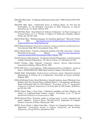 [Shaw95a] Mary Shaw. “Comparing architectural design styles”. IEEE Software 0740-7459,
    1995.
[Shaw95b] Mary Shaw. “Architectural Issues in Software Reuse: It’s Not Just the
    Functionality, It’s the Packaging. Proceedings of IEEE Symposium on Software
    Reusability, pp. 3-6, Seattle, Abril de 1995.
[Shaw96] Mary Shaw. “Some Patterns for Software Architecture,” en Pattern Languages of
    Program Design, Vol. 2, J. Vlissides, J. Coplien, y N. Kerth (eds.), Reading, Addison-
    Wesley, pp. 255-269, 1996.
[Sho03] Keith Short. “Modeling languages for distributed application”. Microsoft, Octubre
    de         2003.        http://msdn.microsoft.com/library/default.asp?url=/library/en-
    us/dnvsent/html/vsent_ModelingLangs.asp.
[Sit97] Ramesh Sitaraman. Integration of software systems at an abstract architectural level.
     Tesis doctoral, Dept. MCS, Universidad de Tulsa, 1997.
[Stö01] Harald Störrle. “Towards architectural modeling with UML subsystems”. Ludwig-
     Maximilians-Universität,           Munich,            http://www.pst.informatik.uni-
     muenchen.de/lehre/WS0102/architektur/UML01AM.pdf, 2001.
[Szy95] Clemens Alden Szyperski. “Component Oriented Programming: A refined variation
    of Object-Oriented Programming”. The Oberon Tribune, 1(2), Diciembre de 1995.
[Szy02] Clemens Alden Szyperski. Component software: Beyond Object-Oriented
    programming. Reading, Addison-Wesley, 2002.
[TC92] Will Tracz y Lou Coglianese. “DSSA Engineering Process Guidelines”. Technical
    Report, ADAGE-IBM-9202, IBM Federal Systems Company, Diciembre de 1992.
[Tek00] Bedir Tekinerdoğan. Synthesis-based architecture design. Disertación doctoral,
    Departamento de Ciencias de la Computación, Universidad de Twente, Enschede,
    Holanda, 2000.
[TMA+95] Richard Taylor, Nenad Medvidovic, Kenneth Anderson, James Whitehead, Jason
   Robbins, Kari Nies, Peyman Oreizy y Deborah Dubrow. “A Component- and Message-
   Based Architectural Style for GUI Software”. Proceedings of the 17th International
   Conference on Software Engineering, 23 al 30 de Abril de 1995, Seattle, ACM Press,
   pp. 295-304, 1995.
[WF04] Guijun Wang y Casey Fung. “Architecture paradigms and their influences and
   impacts on componente-based software systems”. Proceedings of the 37th Hawaii
   Intrnational Conference on System Sciences, 2004.
[Wil99] Edward Wiles. “Economic models of software reuse: A survey, comparison and
    partial validation”. Technical Report UWA-DCS-99-032, Department of Computer
    Sciences, University of Wales, Aberystwyth, 1999.
[WP92] Steven Wartik y Rubén Prieto-Díaz. “Criteria for Comparing Domain Analysis
   Approaches”. International Journal of Software Engineering and Knowledge
   Engineering, 2(3), pp. 403-431, Setiembre de 1992.




                                                                                            72
 
