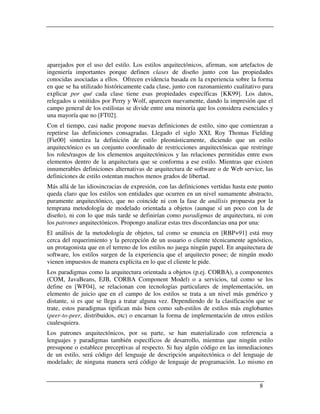 aparejados por el uso del estilo. Los estilos arquitectónicos, afirman, son artefactos de
ingeniería importantes porque definen clases de diseño junto con las propiedades
conocidas asociadas a ellos. Ofrecen evidencia basada en la experiencia sobre la forma
en que se ha utilizado históricamente cada clase, junto con razonamiento cualitativo para
explicar por qué cada clase tiene esas propiedades específicas [KK99]. Los datos,
relegados u omitidos por Perry y Wolf, aparecen nuevamente, dando la impresión que el
campo general de los estilistas se divide entre una minoría que los considera esenciales y
una mayoría que no [FT02].
Con el tiempo, casi nadie propone nuevas definiciones de estilo, sino que comienzan a
repetirse las definiciones consagradas. Llegado el siglo XXI, Roy Thomas Fielding
[Fie00] sintetiza la definición de estilo pleonásticamente, diciendo que un estilo
arquitectónico es un conjunto coordinado de restricciones arquitectónicas que restringe
los roles/rasgos de los elementos arquitectónicos y las relaciones permitidas entre esos
elementos dentro de la arquitectura que se conforma a ese estilo. Mientras que existen
innumerables definiciones alternativas de arquitectura de software o de Web service, las
definiciones de estilo ostentan muchos menos grados de libertad.
Más allá de las idiosincracias de expresión, con las definiciones vertidas hasta este punto
queda claro que los estilos son entidades que ocurren en un nivel sumamente abstracto,
puramente arquitectónico, que no coincide ni con la fase de análisis propuesta por la
temprana metodología de modelado orientada a objetos (aunque sí un poco con la de
diseño), ni con lo que más tarde se definirían como paradigmas de arquitectura, ni con
los patrones arquitectónicos. Propongo analizar estas tres discordancias una por una:
El análisis de la metodología de objetos, tal como se enuncia en [RBP+91] está muy
cerca del requerimiento y la percepción de un usuario o cliente técnicamente agnóstico,
un protagonista que en el terreno de los estilos no juega ningún papel. En arquitectura de
software, los estilos surgen de la experiencia que el arquitecto posee; de ningún modo
vienen impuestos de manera explícita en lo que el cliente le pide.
Los paradigmas como la arquitectura orientada a objetos (p.ej. CORBA), a componentes
(COM, JavaBeans, EJB, CORBA Component Model) o a servicios, tal como se los
define en [WF04], se relacionan con tecnologías particulares de implementación, un
elemento de juicio que en el campo de los estilos se trata a un nivel más genérico y
distante, si es que se llega a tratar alguna vez. Dependiendo de la clasificación que se
trate, estos paradigmas tipifican más bien como sub-estilos de estilos más englobantes
(peer-to-peer, distribuidos, etc) o encarnan la forma de implementación de otros estilos
cualesquiera.
Los patrones arquitectónicos, por su parte, se han materializado con referencia a
lenguajes y paradigmas también específicos de desarrollo, mientras que ningún estilo
presupone o establece preceptivas al respecto. Si hay algún código en las inmediaciones
de un estilo, será código del lenguaje de descripción arquitectónica o del lenguaje de
modelado; de ninguna manera será código de lenguaje de programación. Lo mismo en


                                                                                     8
 
