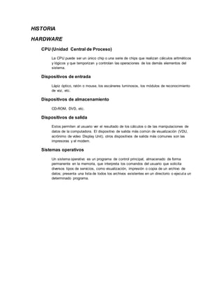HISTORIA
HARDWARE
CPU (Unidad Central de Proceso)
La CPU puede ser un único chip o una serie de chips que realizan cálculos aritméticos
y lógicos y que temporizan y controlan las operaciones de los demás elementos del
sistema.
Dispositivos de entrada
Lápiz óptico, ratón o mouse, los escáneres luminosos, los módulos de reconocimiento
de voz, etc.
Dispositivos de almacenamiento
CD-ROM, DVD, etc.
Dispositivos de salida
Estos permiten al usuario ver el resultado de los cálculos o de las manipulaciones de
datos de la computadora. El dispositivo de salida más común de visualización (VDU,
acrónimo de video Display Unit), otros dispositivos de salida más comunes son las
impresoras y el modem.
Sistemas operativos
Un sistema operativo es un programa de control principal, almacenado de forma
permanente en la memoria, que interpreta los comandos del usuario que solicita
diversos tipos de servicios, como visualización, impresión o copia de un archivo de
datos; presenta una lista de todos los archivos existentes en un directorio o ejecuta un
determinado programa.
 