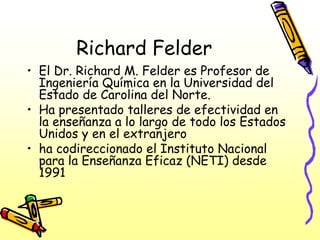 Richard Felder
• El Dr. Richard M. Felder es Profesor de
  Ingeniería Química en la Universidad del
  Estado de Carolina del Norte.
• Ha presentado talleres de efectividad en
  la enseñanza a lo largo de todo los Estados
  Unidos y en el extranjero
• ha codireccionado el Instituto Nacional
  para la Enseñanza Eficaz (NETI) desde
  1991
 