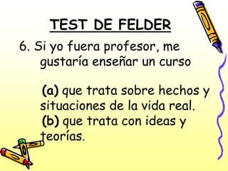 TEST DE FELDER
6. Si yo fuera profesor, me
    gustaría enseñar un curso

   (a) que trata sobre hechos y
   situaciones de la vida real.
   (b) que trata con ideas y
   teorías.
 