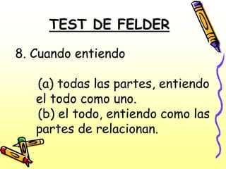 TEST DE FELDER

8. Cuando entiendo

   (a) todas las partes, entiendo
   el todo como uno.
   (b) el todo, entiendo como las
   partes de relacionan.
 