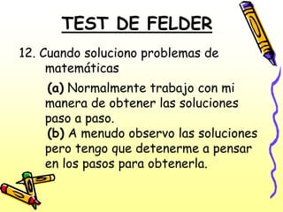 TEST DE FELDER
12. Cuando soluciono problemas de
     matemáticas
    (a) Normalmente trabajo con mi
    manera de obtener las soluciones
    paso a paso.
    (b) A menudo observo las soluciones
    pero tengo que detenerme a pensar
    en los pasos para obtenerla.
 