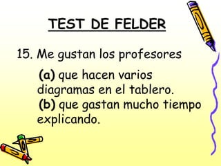 TEST DE FELDER

15. Me gustan los profesores
   (a) que hacen varios
   diagramas en el tablero.
   (b) que gastan mucho tiempo
   explicando.
 