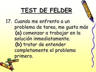 TEST DE FELDER
17. Cuando me enfrento a un
    problema de tarea, me gusta más
    (a) comenzar a trabajar en la
    solución inmediatamente.
    (b) tratar de entender
    completamente el problema
    primero.
 