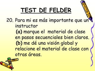 TEST DE FELDER
20. Para mi es más importante que un
    instructor
     (a) marque el material de clase
    en pasos secuenciales bien claros.
     (b) me dé una visión global y
    relacione el material de clase con
    otras áreas.
 