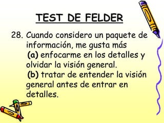 TEST DE FELDER
28. Cuando considero un paquete de
    información, me gusta más
     (a) enfocarme en los detalles y
    olvidar la visión general.
     (b) tratar de entender la visión
    general antes de entrar en
    detalles.
 