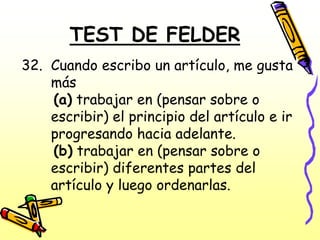 TEST DE FELDER
32. Cuando escribo un artículo, me gusta
    más
    (a) trabajar en (pensar sobre o
    escribir) el principio del artículo e ir
    progresando hacia adelante.
    (b) trabajar en (pensar sobre o
    escribir) diferentes partes del
    artículo y luego ordenarlas.
 