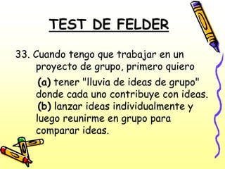 TEST DE FELDER

33. Cuando tengo que trabajar en un
    proyecto de grupo, primero quiero
     (a) tener "lluvia de ideas de grupo"
    donde cada uno contribuye con ideas.
     (b) lanzar ideas individualmente y
    luego reunirme en grupo para
    comparar ideas.
 