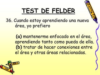 TEST DE FELDER
36. Cuando estoy aprendiendo una nueva
    área, yo prefiero

    (a) mantenerme enfocado en el área,
    aprendiendo tanto como pueda de ella.
    (b) tratar de hacer conexiones entre
    el área y otras áreas relacionadas.
 