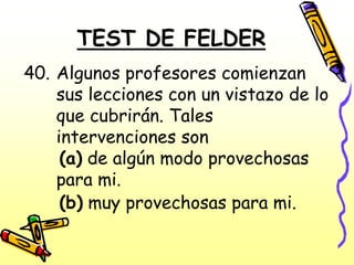 TEST DE FELDER
40. Algunos profesores comienzan
    sus lecciones con un vistazo de lo
    que cubrirán. Tales
    intervenciones son
     (a) de algún modo provechosas
    para mi.
     (b) muy provechosas para mi.
 