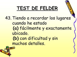 TEST DE FELDER

43. Tiendo a recordar los lugares
    cuando he estado
    (a) fácilmente y exactamente
    ubicado.
    (b) con dificultad y sin
    muchos detalles.
 