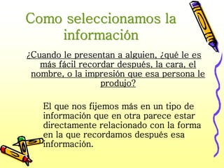 Como seleccionamos la
    información
¿Cuando le presentan a alguien, ¿qué le es
   más fácil recordar después, la cara, el
 nombre, o la impresión que esa persona le
                  produjo?

   El que nos fijemos más en un tipo de
   información que en otra parece estar
   directamente relacionado con la forma
   en la que recordamos después esa
   información.
 