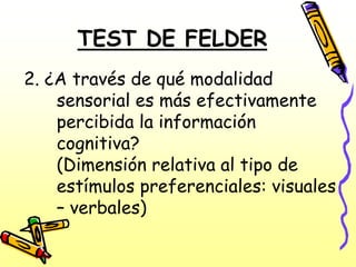 TEST DE FELDER
2. ¿A través de qué modalidad
    sensorial es más efectivamente
    percibida la información
    cognitiva?
    (Dimensión relativa al tipo de
    estímulos preferenciales: visuales
    – verbales)
 