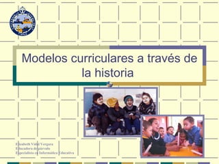 Modelos curriculares a través de la historia   Elizabeth Vidal Vergara Educadora de párvulo Especialista en Informática Educativa 