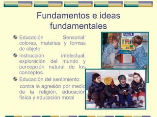 Fundamentos e ideas fundamentales Educación Sensorial: colores, materias y formas de objeto. Instrucción intelectual: exploración del mundo y percepción natural de los conceptos. Educación del sentimiento: contra la agresión por medio de la religión, educación física y educación moral 