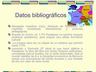 Datos bibliográficos Abnegado maestros suizo, discípulo de Rousseau, ha inspirado numerosas disertaciones y posturas pedagógicas. Estudió en Zurich, en 1.775 Pestalozzi no terminó ninguna profesión académica, pero poseía una sólida formación cultural  La primera obra fue La velada de un solitario que terminó hacia 1779.  Leonardo y Gertrudis (3ª obra) la que haría célebre a Pestalozzi, la idea del libro era contar historias edificantes, concebidas para el pueblo; fue un éxito indiscutible: todo el mundo hablaba de él y la Sociedad económica de Berna le otorgó una recompensa de treinta ducados y una medalla de oro con valor de otros veinte   