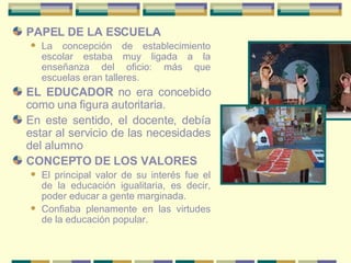 PAPEL DE LA ESCUELA La concepción de establecimiento escolar estaba muy ligada a la enseñanza del oficio: más que escuelas eran talleres.  EL EDUCADOR  no era concebido como una figura autoritaria.  En este sentido, el docente, debía estar al servicio de las necesidades del alumno CONCEPTO DE LOS VALORES El principal valor de su interés fue el de la educación igualitaria, es decir, poder educar a gente marginada.  Confiaba plenamente en las virtudes de la educación popular.  