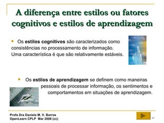 10
A diferença entre estilos ou fatoresA diferença entre estilos ou fatores
cognitivos e estilos de aprendizagemcognitivos e estilos de aprendizagem
 Os estilos cognitivos são caracterizados como
consistências no processamento de informação.
Uma característica é que são relativamente estáveis.
 Os estilos de aprendizagem se definem como maneiras
pessoais de processar informação, os sentimentos e
comportamentos em situações de aprendizagem.
Profa Dra Daniela M. V. Barros
OpenLearn CPLP Mar 2008 (cc)
 