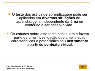 13
 O teste dos estilos de aprendizagem pode ser
aplicados em diversas situações de
aprendizagem, independente da área ou
conteúdo a ser desenvolvido.
 Os estudos sobre este tema continuam e fazem
parte de uma investigação que amplia suas
características e potencializa seu instrumento
a partir do contexto virtual.
Profa Dra Daniela M. V. Barros
OpenLearn CPLP Mar 2008 (cc)
 