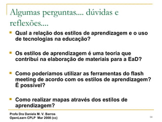 14
Algumas perguntas.... dúvidas e
reflexões....
 Qual a relação dos estilos de aprendizagem e o uso
de tecnologias na educação?
 Os estilos de aprendizagem é uma teoria que
contribui na elaboração de materiais para a EaD?
 Como poderíamos utilizar as ferramentas do flash
meeting de acordo com os estilos de aprendizagem?
É possível?
 Como realizar mapas através dos estilos de
aprendizagem?
Profa Dra Daniela M. V. Barros
OpenLearn CPLP Mar 2008 (cc)
 
