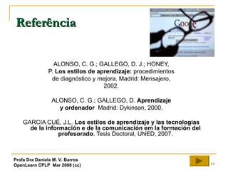 15
ReferênciaReferência
ALONSO, C. G.; GALLEGO, D. J.; HONEY,
P. Los estilos de aprendizaje: procedimientos
de diagnóstico y mejora. Madrid: Mensajero,
2002.
ALONSO, C. G.; GALLEGO, D. Aprendizaje
y ordenador Madrid: Dykinson, 2000.
GARCIA CUÉ, J.L. Los estilos de aprendizaje y las tecnologias
de la información e de la comunicación em la formación del
profesorado. Tesis Doctoral, UNED, 2007.
Profa Dra Daniela M. V. Barros
OpenLearn CPLP Mar 2008 (cc)
 