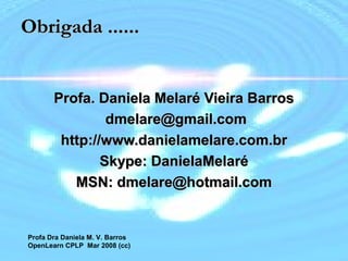 Profa Dra Daniela M. V. Barros
2007 16
Obrigada ......Obrigada ......
Profa. Daniela Melaré Vieira BarrosProfa. Daniela Melaré Vieira Barros
dmelare@gmail.comdmelare@gmail.com
http://www.danielamelare.com.brhttp://www.danielamelare.com.br
Skype: DanielaMelaréSkype: DanielaMelaré
MSN: dmelare@hotmail.comMSN: dmelare@hotmail.com
Profa Dra Daniela M. V. Barros
OpenLearn CPLP Mar 2008 (cc)
 