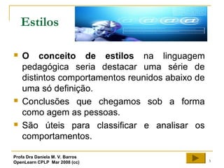 3
Estilos
 O conceito de estilos na linguagem
pedagógica seria destacar uma série de
distintos comportamentos reunidos abaixo de
uma só definição.
 Conclusões que chegamos sob a forma
como agem as pessoas.
 São úteis para classificar e analisar os
comportamentos.
Profa Dra Daniela M. V. Barros
OpenLearn CPLP Mar 2008 (cc)
 