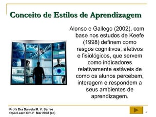 4
Conceito de Estilos de AprendizagemConceito de Estilos de Aprendizagem
Alonso e Gallego (2002), com
base nos estudos de Keefe
(1998) definem como
rasgos cognitivos, afetivos
e fisiológicos, que servem
como indicadores
relativamente estáveis de
como os alunos percebem,
interagem e respondem a
seus ambientes de
aprendizagem.
Profa Dra Daniela M. V. Barros
OpenLearn CPLP Mar 2008 (cc)
 