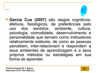 5
...
 Garcia Cue (2007) são rasgos cognitivos,
afetivos, fisiológicos, de preferências pelo
uso dos sentidos, ambiente, cultura,
psicologia, comodidade, desenvolvimento e
personalidade que servem como indicadores
relativamente estáveis, de como as pessoas
percebem, inter-relacionam e respondem a
seus ambientes de aprendizagem e a seus
próprios métodos ou estratégias em sua
forma de aprender.
Profa Dra Daniela M. V. Barros
OpenLearn CPLP Mar 2008 (cc)
 