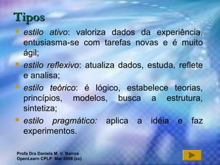 Profa Dra Daniela M. V. Barros
2007 6
TiposTipos
 estilo ativoestilo ativo: valoriza dados da experiência,
entusiasma-se com tarefas novas e é muito
ágil;
 estilo reflexivoestilo reflexivo:: atualiza dados, estuda, reflete
e analisa;
 estilo teóricoestilo teórico: é lógico, estabelece teorias,
princípios, modelos, busca a estrutura,
sintetiza;
 estilo pragmático:estilo pragmático: aplica a idéia e faz
experimentos.
Profa Dra Daniela M. V. Barros
OpenLearn CPLP Mar 2008 (cc)
 