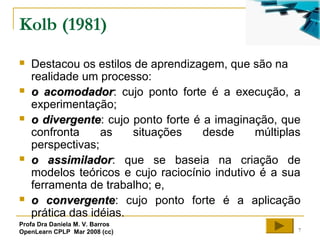 7
Kolb (1981)
 Destacou os estilos de aprendizagem, que são na
realidade um processo:
 o acomodadoro acomodador: cujo ponto forte é a execução, a
experimentação;
 o divergenteo divergente: cujo ponto forte é a imaginação, que
confronta as situações desde múltiplas
perspectivas;
 o assimiladoro assimilador: que se baseia na criação de
modelos teóricos e cujo raciocínio indutivo é a sua
ferramenta de trabalho; e,
 o convergenteo convergente: cujo ponto forte é a aplicação
prática das idéias.
Profa Dra Daniela M. V. Barros
OpenLearn CPLP Mar 2008 (cc)
 