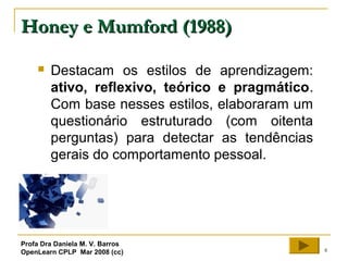 8
Honey e Mumford (1988)Honey e Mumford (1988)
 Destacam os estilos de aprendizagem:
ativo, reflexivo, teórico e pragmático.
Com base nesses estilos, elaboraram um
questionário estruturado (com oitenta
perguntas) para detectar as tendências
gerais do comportamento pessoal.
Profa Dra Daniela M. V. Barros
OpenLearn CPLP Mar 2008 (cc)
 