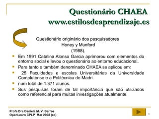 9
Questionário CHAEAQuestionário CHAEA
www.estilosdeaprendizaje.eswww.estilosdeaprendizaje.es
Questionário originário dos pesquisadores
Honey y Munford
(1988).
 Em 1991 Catalina Alonso Garcia aprimorou com elementos do
entorno social e levou o questionário ao entorno educacional.
 Para tanto o também denominado CHAEA se aplicou em:
 25 Faculdades e escolas Universitárias da Universidade
Complutense e a Politécnica de Madri.
 num total de 1.371 alunos.
 Sus pesquisas foram de tal importância que são utilizados
como referencial para muitas investigações atualmente.
Profa Dra Daniela M. V. Barros
OpenLearn CPLP Mar 2008 (cc)
 
