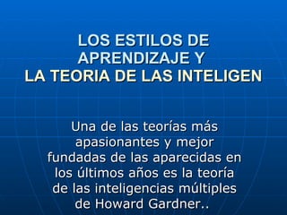 LOS ESTILOS DE APRENDIZAJE Y  LA TEORIA DE LAS INTELIGENCIAS MULTIPLES   Una de las teorías más apasionantes y mejor fundadas de las aparecidas en los últimos años es la teoría de las inteligencias múltiples de Howard Gardner..  