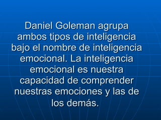 Daniel Goleman agrupa ambos tipos de inteligencia bajo el nombre de inteligencia emocional. La inteligencia emocional es nuestra capacidad de comprender nuestras emociones y las de los demás.   