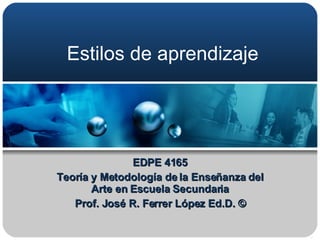 Estilos de aprendizaje EDPE 4165 Teoría y Metodología de la Enseñanza del Arte en Escuela Secundaria Prof. José R. Ferrer López Ed.D. © 