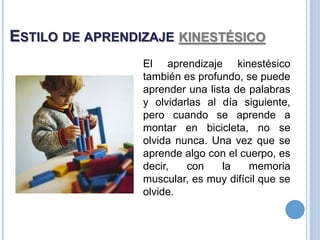 ESTILO DE APRENDIZAJE KINESTÉSICO
El aprendizaje kinestésico
también es profundo, se puede
aprender una lista de palabras
y olvidarlas al día siguiente,
pero cuando se aprende a
montar en bicicleta, no se
olvida nunca. Una vez que se
aprende algo con el cuerpo, es
decir, con la memoria
muscular, es muy difícil que se
olvide.