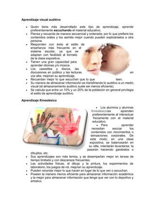 Aprendizaje visual auditivo
 Quien tiene más desarrollado este tipo de aprendizaje, aprende
preferentemente escuchando el material educativo.
 Piensa y recuerda de manera secuencial y ordenada, por lo que prefiere los
contenidos orales y los asimila mejor cuando pueden explicárselos a otra
persona.
 Responden con éxito al estilo de
enseñanza más frecuente en el
sistema escolar, ya que se
adaptan con facilidad al formato
de la clase expositiva.
 Tienen una gran capacidad para
aprender idiomas y/o música.
 Los cassettes y discos, las
discusiones en público y las lecturas en
voz alta, mejoran su aprendizaje.
 Recuerdan mejor lo que escuchan que lo que leen.
 Su manera de almacenar información es transfiriendo lo auditivo a un medio
visual (el almacenamiento auditivo suele ser menos eficiente).
 Se calcula que entre un 10% y un 20% de la población en general privilegia
el estilo de aprendizaje auditivo.
Aprendizaje Kinestésico
 Los alumnos y alumnas
Kinestésico/as aprenden
preferentemente al interactuar
físicamente con el material
educativo.
 Para aprender
necesitan asociar los
contenidos con movimientos o
sensaciones corporales. De
este modo, en una clase
expositiva, se balancearán en
su silla, intentarán levantarse, la
pasarán haciendo garabatos o
dibujitos, etc.
 Sus aprendizajes son más lentos, y se desempeñan mejor en tareas de
tiempo limitado y con descansos frecuentes.
 Las actividades físicas, el dibujo y la pintura, los experimentos de
laboratorio, los juegos de rol, mejoran su aprendizaje.
 Pueden recordar mejor lo que hacen en lugar de lo que ven o escuchan.
 Poseen la manera menos eficiente para almacenar información académica
y la mejor para almacenar información que tenga que ver con lo deportivo y
artístico.
 