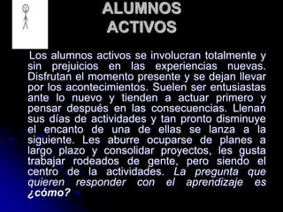 ALUMNOS
ACTIVOS
Los alumnos activos se involucran totalmente y
sin prejuicios en las experiencias nuevas.
Disfrutan el momento presente y se dejan llevar
por los acontecimientos. Suelen ser entusiastas
ante lo nuevo y tienden a actuar primero y
pensar después en las consecuencias. Llenan
sus días de actividades y tan pronto disminuye
el encanto de una de ellas se lanza a la
siguiente. Les aburre ocuparse de planes a
largo plazo y consolidar proyectos, les gusta
trabajar rodeados de gente, pero siendo el
centro de la actividades. La pregunta que
quieren responder con el aprendizaje es
¿cómo?
 