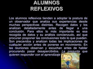 ALUMNOS
REFLEXIVOS
Los alumnos reflexivos tienden a adoptar la postura de
un observador que analiza sus experiencias desde
muchas perspectivas distintas. Recogen datos y los
analizan detalladamente antes de llegar a una
conclusión. Para ellos lo más importante es esa
recogida de datos y su análisis concienzudo, así que
procuran posponer las conclusiones todo lo que pueden.
Son precavidos y analizan todas las implicaciones de
cualquier acción antes de ponerse en movimiento. En
las reuniones observan y escuchan antes de hablar
procurando pasar desapercibidos. La pregunta que
quieren responder con el aprendizaje es ¿por qué?
 