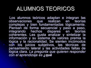 ALUMNOS TEORICOS
Los alumnos teóricos adaptan e integran las
observaciones que realizan en teorías
complejas y bien fundamentadas lógicamente.
Piensan de forma secuencial y paso a paso,
integrando hechos dispares en teorías
coherentes. Les gusta analizar y sintetizar la
información y su sistema de valores premia la
lógica y la racionalidad. Se sienten incómodos
con los juicios subjetivos, las técnicas de
pensamiento lateral y las actividades faltas de
lógica clara. La pregunta que quieren responder
con el aprendizaje es ¿qué
 