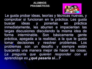ALUMNOS
PRAGMÁTICOS
Le gusta probar ideas, teorías y técnicas nuevas, y
comprobar si funcionan en la práctica. Les gusta
buscar ideas y ponerlas en práctica
inmediatamente, les aburren e impacientan las
largas discusiones discutiendo la misma idea de
forma interminable. Son básicamente gente
práctica, apegada a la realidad, a la que le gusta
tomar decisiones y resolver problemas. Los
problemas son un desafío y siempre están
buscando una manera mejor de hacer las cosas.
La pregunta que quieren responder con el
aprendizaje es ¿qué pasaría si…?
 