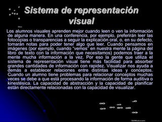 Sistema de representación
visual
Los alumnos visuales aprenden mejor cuando leen o ven la información
de alguna manera. En una conferencia, por ejemplo, preferirán leer las
fotocopias o transparencias a seguir la explicación oral, o, en su defecto,
tomarán notas para poder tener algo que leer. Cuando pensamos en
imágenes (por ejemplo, cuando “vemos” en nuestra mente la página del
libro de texto con la información que necesitamos) podemos traer a la
mente mucha información a la vez. Por eso la gente que utiliza el
sistema de representación visual tiene más facilidad para absorber
grandes cantidades de información con rapidez. Visualizar nos ayuda a
demás a establecer relaciones entre distintas ideas y conceptos.
Cuando un alumno tiene problemas para relacionar conceptos muchas
veces se debe a que está procesando la información de forma auditiva o
kinestésica. La capacidad de abstracción y la capacidad de planificar
están directamente relacionadas con la capacidad de visualizar.
 