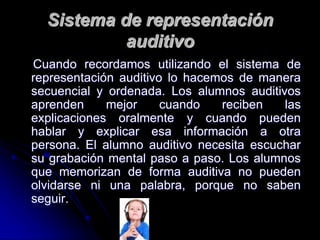 Sistema de representación
auditivo
Cuando recordamos utilizando el sistema de
representación auditivo lo hacemos de manera
secuencial y ordenada. Los alumnos auditivos
aprenden mejor cuando reciben las
explicaciones oralmente y cuando pueden
hablar y explicar esa información a otra
persona. El alumno auditivo necesita escuchar
su grabación mental paso a paso. Los alumnos
que memorizan de forma auditiva no pueden
olvidarse ni una palabra, porque no saben
seguir.
 